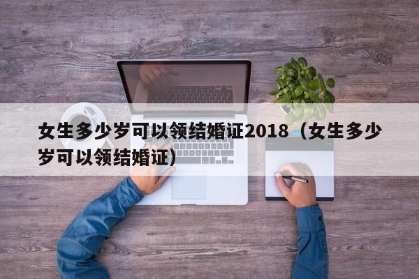 女生多少岁可以领结婚证2018（女生多少岁可以领结婚证）  第1张