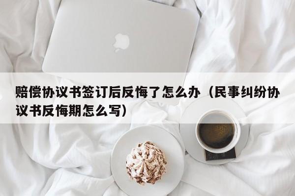 赔偿协议书签订后反悔了怎么办（民事纠纷协议书反悔期怎么写）  第1张