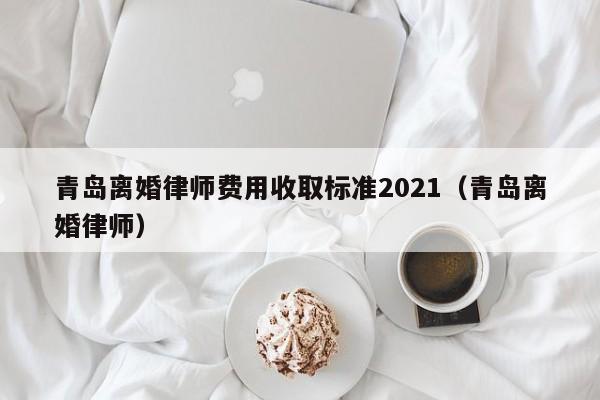 青岛离婚律师费用收取标准2021（青岛离婚律师）  第1张