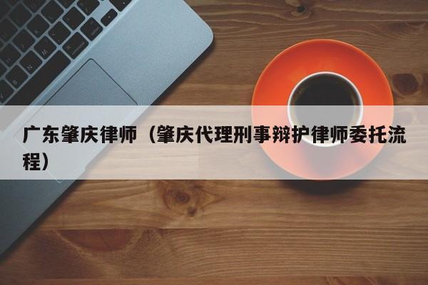 广东肇庆律师（肇庆代理刑事辩护律师委托流程）  第1张