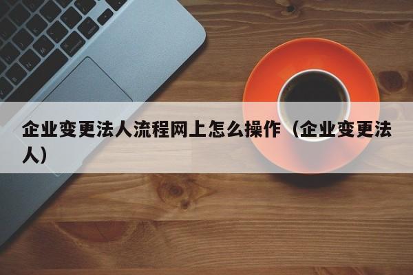 企业变更法人流程网上怎么操作（企业变更法人）  第1张