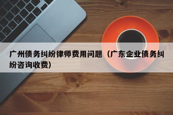 广州债务纠纷律师费用问题（广东企业债务纠纷咨询收费）  第1张