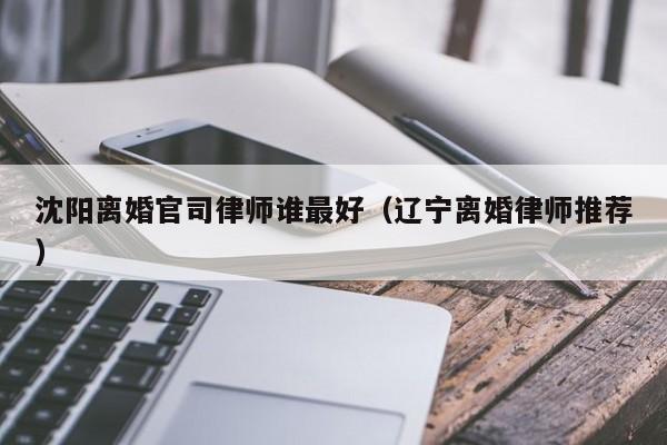 沈阳离婚官司律师谁最好（辽宁离婚律师推荐）  第1张