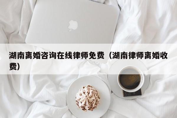 湖南离婚咨询在线律师免费（湖南律师离婚收费）  第1张