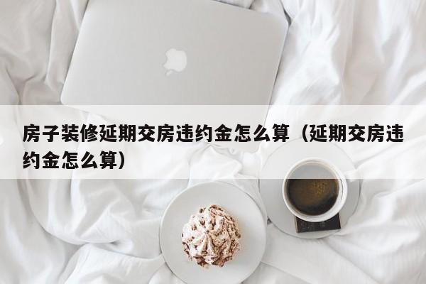 房子装修延期交房违约金怎么算（延期交房违约金怎么算）  第1张