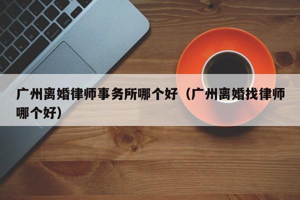 广州离婚律师事务所哪个好（广州离婚找律师哪个好）  第1张