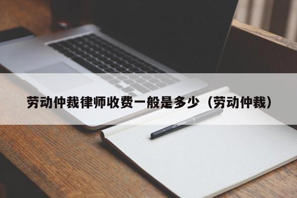 劳动仲裁律师收费一般是多少（劳动仲裁）  第1张