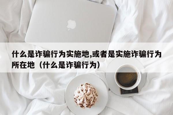 什么是诈骗行为实施地,或者是实施诈骗行为所在地（什么是诈骗行为）  第1张