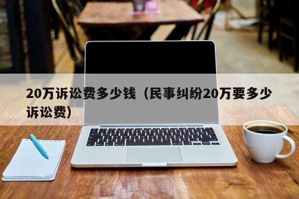 20万诉讼费多少钱（民事纠纷20万要多少诉讼费）  第1张