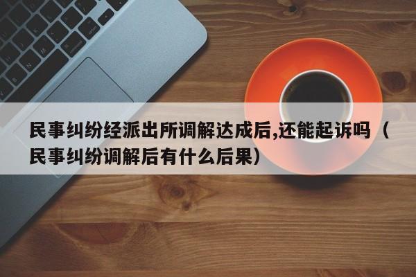 民事纠纷经派出所调解达成后,还能起诉吗（民事纠纷调解后有什么后果）  第1张