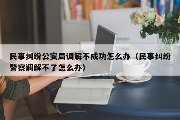 民事纠纷公安局调解不成功怎么办（民事纠纷警察调解不了怎么办）  第1张