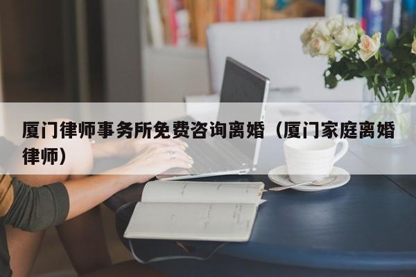 厦门律师事务所免费咨询离婚（厦门家庭离婚律师）  第1张