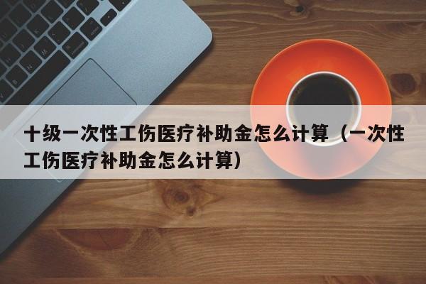 十级一次性工伤医疗补助金怎么计算（一次性工伤医疗补助金怎么计算）  第1张