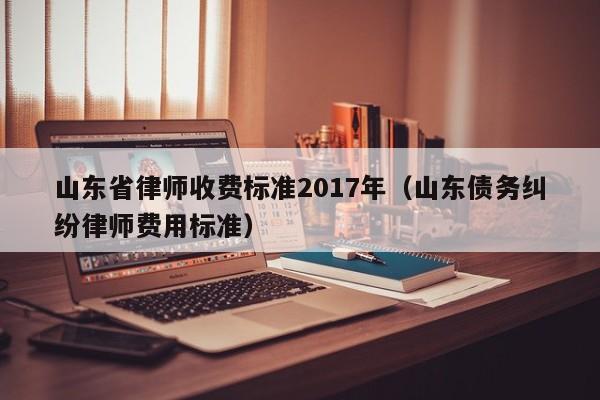 山东省律师收费标准2017年（山东债务纠纷律师费用标准）  第1张