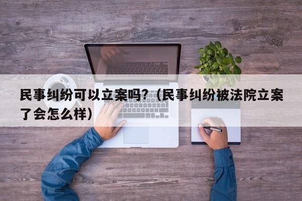 民事纠纷可以立案吗?（民事纠纷被法院立案了会怎么样）  第1张