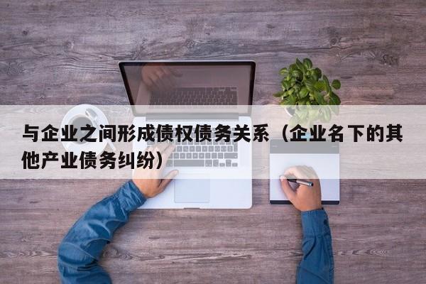 与企业之间形成债权债务关系（企业名下的其他产业债务纠纷）  第1张