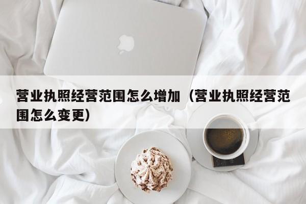 营业执照经营范围怎么增加（营业执照经营范围怎么变更）  第1张