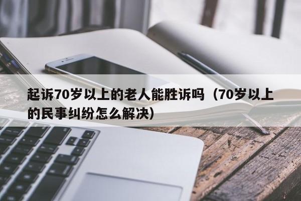 起诉70岁以上的老人能胜诉吗（70岁以上的民事纠纷怎么解决）  第1张