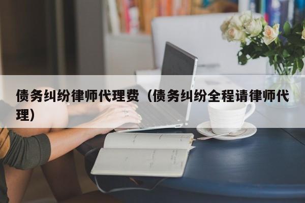 债务纠纷律师代理费（债务纠纷全程请律师代理）  第1张