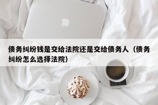 债务纠纷钱是交给法院还是交给债务人（债务纠纷怎么选择法院）  第1张