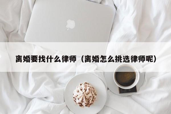 离婚要找什么律师（离婚怎么挑选律师呢）  第1张