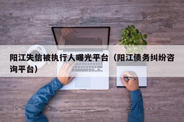 阳江失信被执行人曝光平台（阳江债务纠纷咨询平台）  第1张