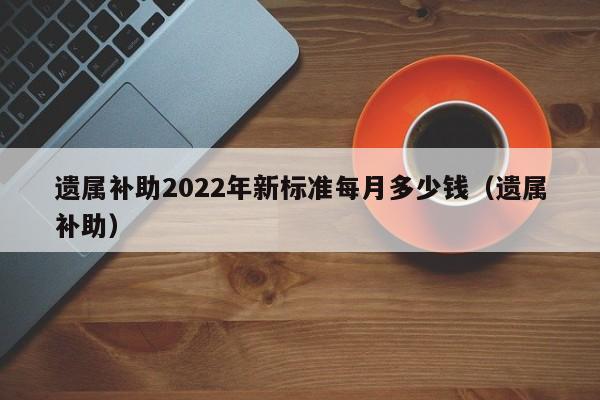 遗属补助2022年新标准每月多少钱（遗属补助）  第1张