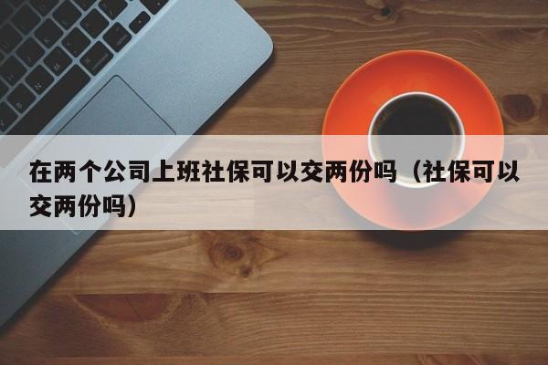 在两个公司上班社保可以交两份吗（社保可以交两份吗）  第1张