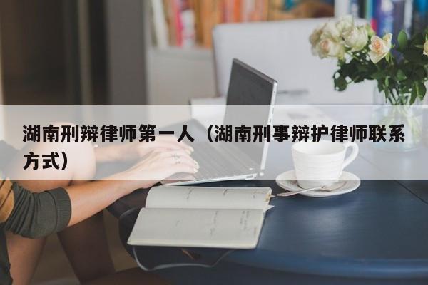 湖南刑辩律师第一人（湖南刑事辩护律师联系方式）  第1张