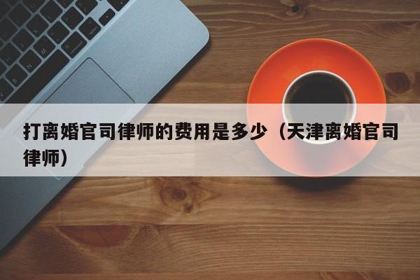 打离婚官司律师的费用是多少（天津离婚官司律师）  第1张