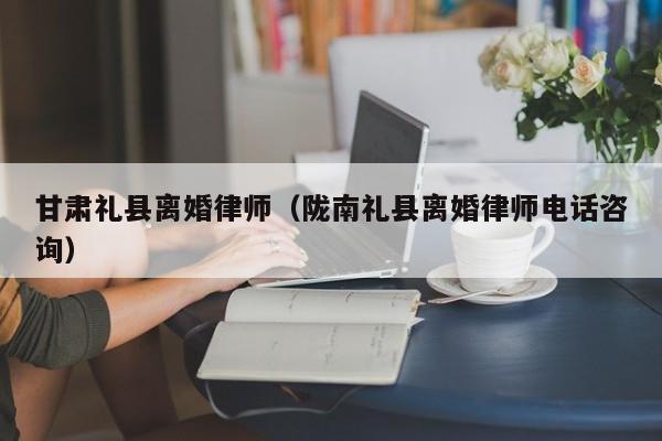 甘肃礼县离婚律师（陇南礼县离婚律师电话咨询）  第1张