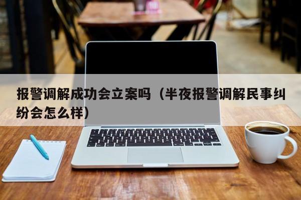 报警调解成功会立案吗（半夜报警调解民事纠纷会怎么样）  第1张