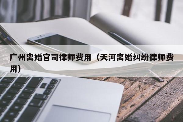 广州离婚官司律师费用（天河离婚纠纷律师费用）  第1张