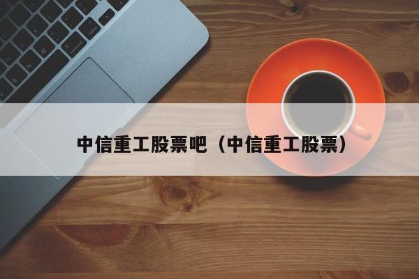 中信重工股票吧（中信重工股票）  第1张