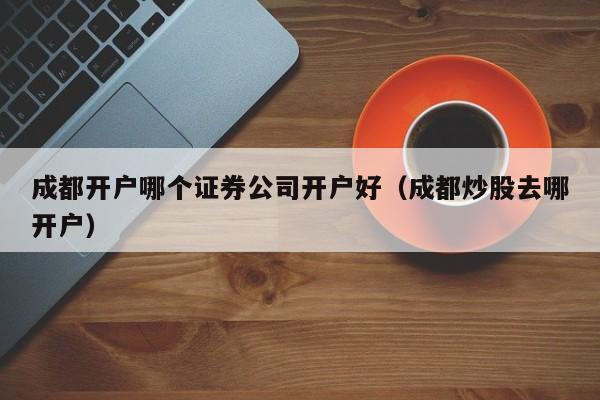 成都开户哪个证券公司开户好（成都炒股去哪开户）  第1张