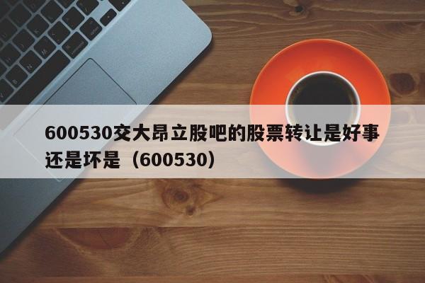 600530交大昂立股吧的股票转让是好事还是坏是（600530）  第1张