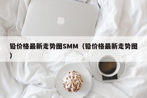 铅价格最新走势图SMM（铅价格最新走势图）  第1张