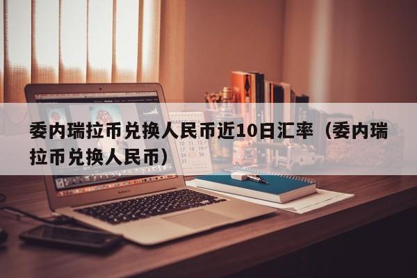 委内瑞拉币兑换人民币近10日汇率（委内瑞拉币兑换人民币）  第1张