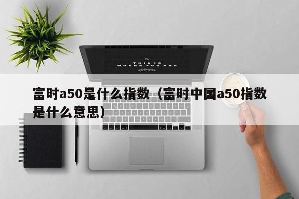 富时a50是什么指数（富时中国a50指数是什么意思）  第1张