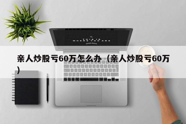 亲人炒股亏60万怎么办（亲人炒股亏60万）  第1张