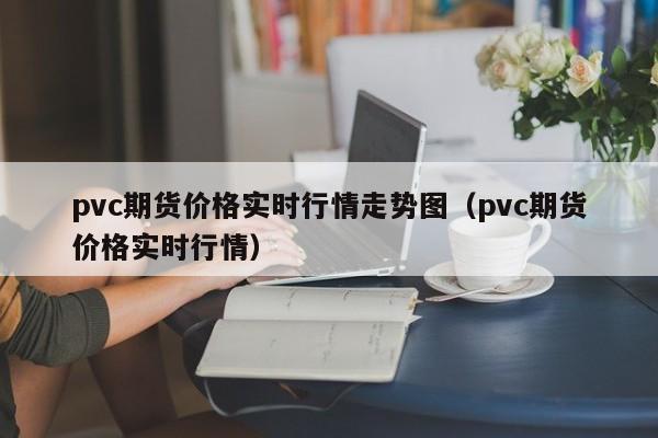 pvc期货价格实时行情走势图（pvc期货价格实时行情）  第1张