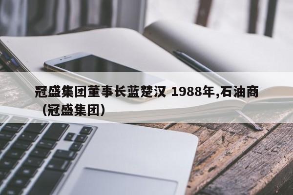 冠盛集团董事长蓝楚汉 1988年,石油商（冠盛集团）  第1张