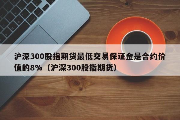 沪深300股指期货最低交易保证金是合约价值的8%（沪深300股指期货）  第1张