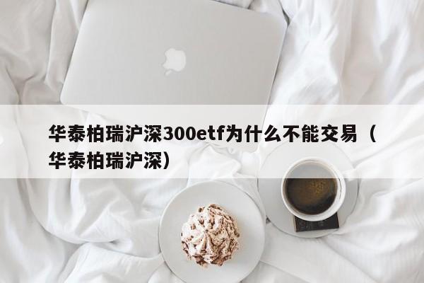 华泰柏瑞沪深300etf为什么不能交易（华泰柏瑞沪深）  第1张