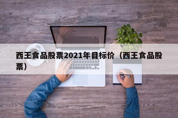 西王食品股票2021年目标价（西王食品股票）  第1张