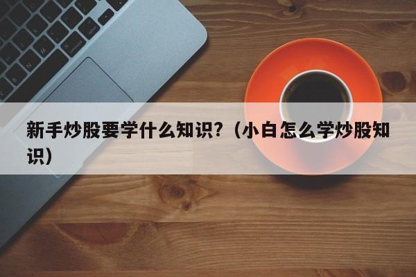 新手炒股要学什么知识?（小白怎么学炒股知识）  第1张