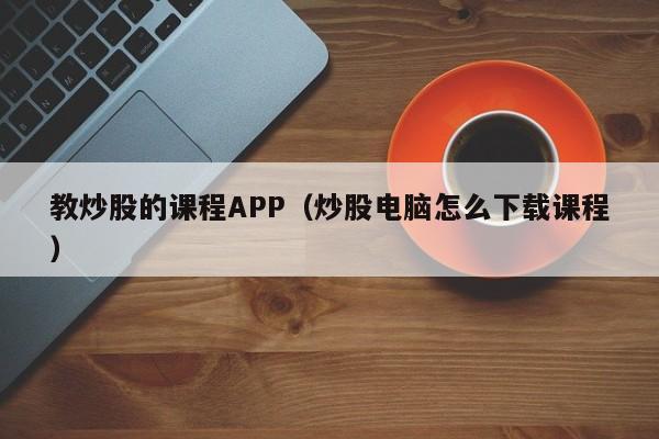 教炒股的课程APP（炒股电脑怎么下载课程）  第1张