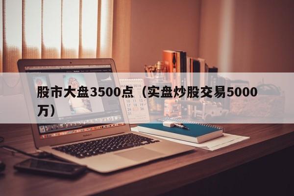 股市大盘3500点（实盘炒股交易5000万）  第1张