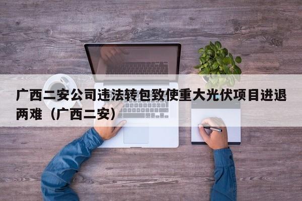 广西二安公司违法转包致使重大光伏项目进退两难（广西二安）  第1张