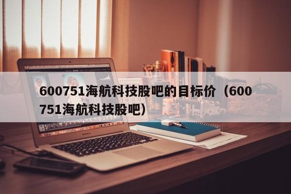 600751海航科技股吧的目标价（600751海航科技股吧）  第1张